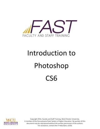 Copyright 2016, Faculty and Staff Training, West Chester University.
A member of the Pennsylvania State System of Higher Education. No portion of this
document may be reproduced without the written permission of the authors.
For assistance, contact the IT Help Desk, x3350
Introduction to
Photoshop
CS6
 
