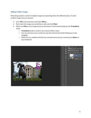 9
Adding In More Images
Photoshop projects can have multiple images by separating them into different layers. To add
another image into your project:
 Go to File at the top menu and select Place…
 Next select the image you would like to add, and click Place
 When you Place a new image into your document, it will automatically go into Transform
mode
o Transform mode is used to size content within a layer
o You can also move your content to any desired location by left clicking on it and
dragging
o When you are satisfied with the size and placement of your content press Enter on
your keyboard
 