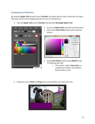 11
Creating Areas of Solid Colors
By using the Shape Tool, located in your Tool Bar, we will be able to create a solid color on a layer.
This layer will be used as background color for text we will add later.
 Click the Shape Tool in your Tool Bar and select the Rectangle Shape Tool
 Go to your Options Bar and click on the fill option
 Click on the Color Picker button (the multicolor
button)
 In the Color Picker window type 680269 to the
“#” field and click “OK”
o This number, called a Hex Code, is a
combination of letters and numbers
that describes a color
 Using your mouse Click and Drag where you would the new solid color to be
 