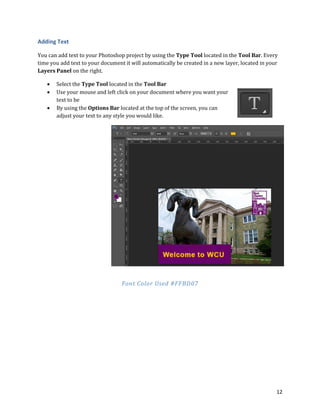 12
Adding Text
You can add text to your Photoshop project by using the Type Tool located in the Tool Bar. Every
time you add text to your document it will automatically be created in a new layer, located in your
Layers Panel on the right.
 Select the Type Tool located in the Tool Bar
 Use your mouse and left click on your document where you want your
text to be
 By using the Options Bar located at the top of the screen, you can
adjust your text to any style you would like.
Font Color Used #FFBD07
 