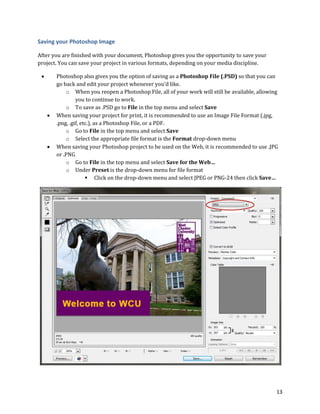 13
Saving your Photoshop Image
After you are finished with your document, Photoshop gives you the opportunity to save your
project. You can save your project in various formats, depending on your media discipline.
 Photoshop also gives you the option of saving as a Photoshop File (.PSD) so that you can
go back and edit your project whenever you’d like.
o When you reopen a Photoshop File, all of your work will still be available, allowing
you to continue to work.
o To save as .PSD go to File in the top menu and select Save
 When saving your project for print, it is recommended to use an Image File Format (.jpg,
.png, .gif, etc.), as a Photoshop File, or a PDF.
o Go to File in the top menu and select Save
o Select the appropriate file format is the Format drop-down menu
 When saving your Photoshop project to be used on the Web, it is recommended to use .JPG
or .PNG
o Go to File in the top menu and select Save for the Web…
o Under Preset is the drop-down menu for file format
 Click on the drop-down menu and select JPEG or PNG-24 then click Save…
 