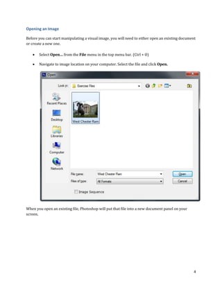 4
Opening an Image
Before you can start manipulating a visual image, you will need to either open an existing document
or create a new one.
 Select Open… from the File menu in the top menu bar. (Ctrl + O)
 Navigate to image location on your computer. Select the file and click Open.
When you open an existing file, Photoshop will put that file into a new document panel on your
screen.
 