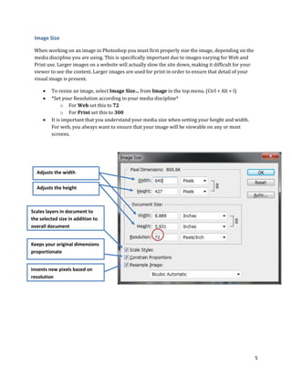 5
Image Size
When working on an image in Photoshop you must first properly size the image, depending on the
media discipline you are using. This is specifically important due to images varying for Web and
Print use. Larger images on a website will actually slow the site down, making it difficult for your
viewer to see the content. Larger images are used for print in order to ensure that detail of your
visual image is present.
 To resize an image, select Image Size... from Image in the top menu. (Ctrl + Alt + I)
 *Set your Resolution according to your media discipline*
o For Web set this to 72
o For Print set this to 300
 It is important that you understand your media size when setting your height and width.
For web, you always want to ensure that your image will be viewable on any or most
screens.
Keeps your original dimensions
proportionate
Scales layers in document to
the selected size in addition to
overall document
Invents new pixels based on
resolution
Adjusts the width
Adjusts the height
 