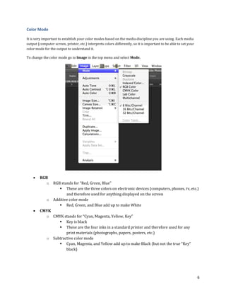 6
Color Mode
It is very important to establish your color modes based on the media discipline you are using. Each media
output (computer screen, printer, etc.) interprets colors differently, so it is important to be able to set your
color mode for the output to understand it.
To change the color mode go to Image in the top menu and select Mode.
 RGB
o RGB stands for “Red, Green, Blue”
 These are the three colors on electronic devices (computers, phones, tv, etc.)
and therefore used for anything displayed on the screen
o Additive color mode
 Red, Green, and Blue add up to make White
 CMYK
o CMYK stands for “Cyan, Magenta, Yellow, Key”
 Key is black
 These are the four inks in a standard printer and therefore used for any
print materials (photographs, papers, posters, etc.)
o Subtractive color mode
 Cyan, Magenta, and Yellow add up to make Black (but not the true “Key”
black)
 