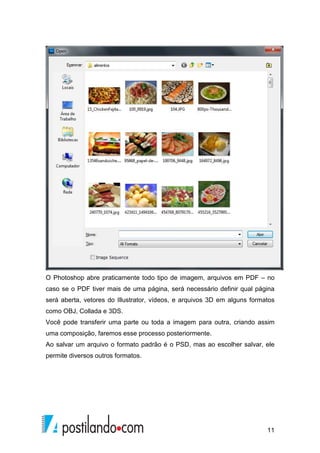 O Photoshop abre praticamente todo tipo de imagem, arquivos em PDF – no 
caso se o PDF tiver mais de uma página, será necessário definir qual página 
será aberta, vetores do Illustrator, vídeos, e arquivos 3D em alguns formatos 
como OBJ, Collada e 3DS. 
Você pode transferir uma parte ou toda a imagem para outra, criando assim 
uma composição, faremos esse processo posteriormente. 
Ao salvar um arquivo o formato padrão é o PSD, mas ao escolher salvar, ele 
permite diversos outros formatos. 
11 
 