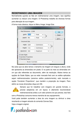 REDEFININDO UMA IMAGEM 
IMAG 
Normalmente quando se fala em redimensionar uma imagem, isso significa 
aumentar ou reduzir uma imagem. O 
para alteração de sua imagem. 
A forma mais clássica, clique no Menu Image, Image Size 
Photoshop trabalha de diversas formas 
Na caixa que se abre temos 
o tamanho da imagem em largura e altura, onde 
ele apresenta as dimensões em pixels. E na parte do meio as dimensões em 
cm que são referentes ao documento, além da resolução. Abaixo temos as 
opções de Scale Styles, que ao estar marcada fará com os estilos aplicado 
sejam redimensionados (veremos estilos posteriormente), está marcada a 
opção “Constrain Proportions”, que mant 
mantém a proporção da imagem. Para 
definir as novas dimensões clique em OK. 
Sempre que for trabalhar com imagens em grande formato, e 
precise adaptá 
adaptá-las em um layout, é altamente recomendável 
redimensioná-redimensioná 
las antes a um valor próximo do que precisa, isso fará 
com o Photoshop consuma menos memória de seu equipamento. 
Você pode também aumentar a área de uma imagem ou diminuir a área 
recortando a imagem através do comando Canvas Size. 
Veja a imagem original. 
13 
ha aplicados 
ém  