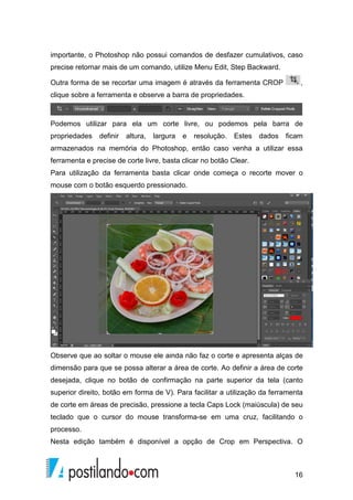 importante, o Photoshop não possui comandos de desfazer cumulativos, caso 
precise retornar mais de um comando, utilize Menu Edit, Step Backward. 
Outra forma de se recortar uma imagem é através da ferramenta CROP , 
clique sobre a ferramenta e observe a barra de propriedades. 
Podemos utilizar para ela um corte livre, ou podemos pela barra de 
propriedades definir altura, largura e resolução. Estes dados ficam 
armazenados na memória do Photoshop, então caso venha a utilizar essa 
ferramenta e precise de corte livre, basta clicar no botão Clear. 
Para utilização da ferramenta basta clicar onde começa o recorte mover o 
mouse com o botão esquerdo pressionado. 
Observe que ao soltar o mouse ele ainda não faz o corte e apresenta alças de 
dimensão para que se possa alterar a área de corte. Ao definir a área de corte 
desejada, clique no botão de confirmação na parte superior da tela (canto 
superior direito, botão em forma de V). Para facilitar a utilização da ferramenta 
de corte em áreas de precisão, pressione a tecla Caps Lock (maiúscula) de seu 
teclado que o cursor do mouse transforma-se em uma cruz, facilitando o 
processo. 
Nesta edição também é disponível a opção de Crop em Perspectiva. O 
16 
 