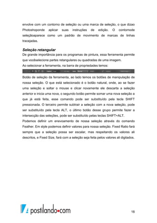 envolve com um contorno de seleção ou uma marca de seleção, o que dizao 
Photoshoponde aplicar suas instruções de edição. O contornode 
seleçãoaparece como um padrão de movimento de marcas de linhas 
tracejadas. 
Seleção retangular 
De grande importância para os programas de pintura, essa ferramenta permite 
que vocêselecione partes retangulares ou quadradas de uma imagem. 
Ao selecionar a ferramenta, na barra de propriedades temos: 
Botão de seleção da ferramenta, ao lado temos os botões de manipulação de 
nossa seleção. O que está selecionado é o botão natural, onde, ao se fazer 
uma seleção e soltar o mouse e clicar novamente ele descarta a seleção 
anterior e inicia uma nova, o segundo botão permite somar uma nova seleção a 
que já está feita, esse comando pode ser substituído pela tecla SHIFT 
pressionada. O terceiro permite subtrair a seleção com a nova seleção, pode 
ser substituído pela tecla ALT, o último botão desse grupo permite fazer a 
intersecção das seleções, pode ser substituído pelas teclas SHIFT+ALT. 
Podemos definir um enevoamento de nossa seleção através do comando 
Feather. Em style podemos definir valores para nossa seleção. Fixed Ratio fará 
sempre que a seleção possa ser escalar, mas respeitando os valores ali 
descritos, e Fixed Size, fará com a seleção seja feita pelos valores ali digitados. 
18 
 