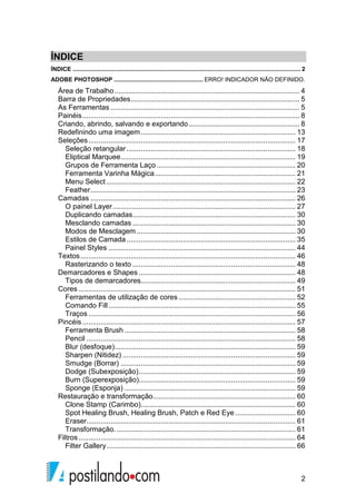 ÍNDICE 
ÍNDICE .......................................................................................................................................... 2 
ADOBE PHOTOSHOP ...................................................... ERRO! INDICADOR NÃO DEFINIDO. 
Área de Trabalho ............................................................................................ 4 
Barra de Propriedades .................................................................................... 5 
As Ferramentas .............................................................................................. 5 
Painéis ............................................................................................................ 8 
Criando, abrindo, salvando e exportando ....................................................... 8 
Redefinindo uma imagem ............................................................................. 13 
Seleções ....................................................................................................... 17 
Seleção retangular .................................................................................... 18 
Eliptical Marquee ....................................................................................... 19 
Grupos de Ferramenta Laço ..................................................................... 20 
Ferramenta Varinha Mágica ...................................................................... 21 
Menu Select .............................................................................................. 22 
Feather ...................................................................................................... 23 
Camadas ...................................................................................................... 26 
O painel Layer ........................................................................................... 27 
Duplicando camadas ................................................................................. 30 
Mesclando camadas ................................................................................. 30 
Modos de Mesclagem ............................................................................... 30 
Estilos de Camada .................................................................................... 35 
Painel Styles ............................................................................................. 44 
Textos ........................................................................................................... 46 
Rasterizando o texto ................................................................................. 48 
Demarcadores e Shapes .............................................................................. 48 
Tipos de demarcadores............................................................................. 49 
Cores ............................................................................................................ 51 
Ferramentas de utilização de cores .......................................................... 52 
Comando Fill ............................................................................................. 55 
Traços ....................................................................................................... 56 
Pincéis .......................................................................................................... 57 
Ferramenta Brush ..................................................................................... 58 
Pencil ........................................................................................................ 58 
Blur (desfoque) .......................................................................................... 59 
Sharpen (Nitidez) ...................................................................................... 59 
Smudge (Borrar) ....................................................................................... 59 
Dodge (Subexposição) .............................................................................. 59 
Burn (Superexposição).............................................................................. 59 
Sponge (Esponja) ..................................................................................... 59 
Restauração e transformação ....................................................................... 60 
Clone Stamp (Carimbo) ............................................................................. 60 
Spot Healing Brush, Healing Brush, Patch e Red Eye .............................. 60 
Eraser........................................................................................................ 61 
Transformação. ......................................................................................... 61 
Filtros ............................................................................................................ 64 
Filter Gallery .............................................................................................. 66 
2 
 