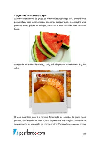 Grupos de Ferramenta Laço 
A primeira ferramenta do grupo da ferramenta Laço é laço livre, embora você 
possa utilizar essa ferramenta par selecionar qualquer área, é necessário uma 
precisão muito grande na seleção, então ela é mais utilizada para seleções 
livres. 
A segunda ferramenta laço é laço poligonal, ele permite a seleção em ângulos 
retos. 
O laço magnético que é a terceira ferramenta de seleção do grupo Laço 
permite criar seleções de acordo com os pixels de sua imagem. Conforme se 
vai arrastando ou mouse ele vai criando pontos. Você pode acrescentar pontos 
20 
 