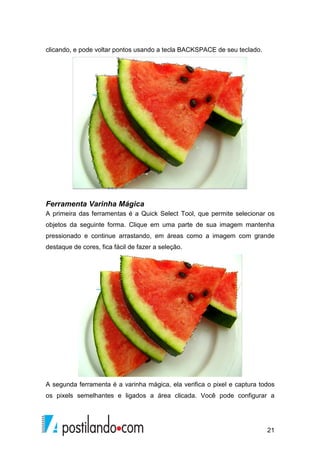 21 
clicando, e pode voltar pontos usando a tecla BACKSPACE de seu teclado. 
Ferramenta Varinha Mágica 
A primeira das ferramentas é a Quick Select Tool, que permite selecionar os 
objetos da seguinte forma. Clique em uma parte de sua imagem mantenha 
pressionado e continue arrastando, em áreas como a imagem com grande 
destaque de cores, fica fácil de fazer a seleção. 
A segunda ferramenta é a varinha mágica, ela verifica o pixel e captura todos 
os pixels semelhantes e ligados a área clicada. Você pode configurar a 
 