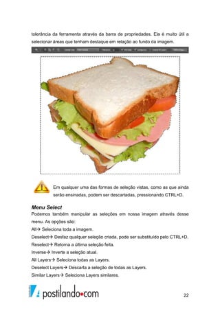 tolerância da ferramenta através da barra de propriedades. Ela é muito útil a 
selecionar áreas que tenham destaque em re 
relação ao fundo da imagem. 
Em qualquer uma das formas de seleção vistas, como as que ainda 
serão ensinadas, podem ser descartadas, pressionando CTRL+D. 
Menu Select 
Podemos também manipular as seleções em nossa imagem através desse 
menu. As opções são: 
All Seleciona toda a imagem. 
Deselect Desfaz qualquer seleção criada, pode ser substituído pelo CTRL+D. 
Reselect Retorna a última seleção feita. 
Inverse Inverte a seleção atual. 
All Layers Seleciona todas as 
Layers. 
Deselect Layers Descarta a seleção de todas as Layers. 
Similar Layers Seleciona Layers similares. 
22 
lação  