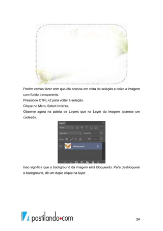 Porém vamos fazer com que ele enevoe em volta da seleção e deixe a imagem 
com fundo transparente. 
Pressione CTRL+Z para voltar à seleção. 
Clique no Menu Select Inverse. 
Observe agora na paleta de Layers que na Layer da imagem aparece um 
cadeado. 
Isso significa que o background da imagem está bloqueado. Para desbloquear 
o background, dê um duplo clique na layer. 
24 
 