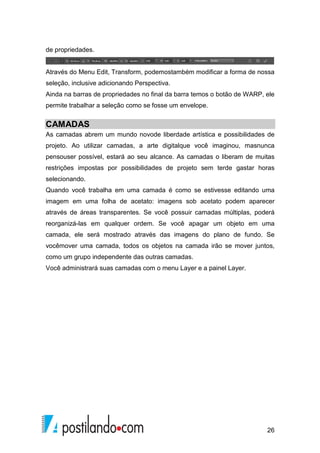 26 
de propriedades. 
Através do Menu Edit, Transform, podemostambém modificar a forma de nossa 
seleção, inclusive adicionando Perspectiva. 
Ainda na barras de propriedades no final da barra temos o botão de WARP, ele 
permite trabalhar a seleção como se fosse um envelope. 
CAMADAS 
As camadas abrem um mundo novode liberdade artística e possibilidades de 
projeto. Ao utilizar camadas, a arte digitalque você imaginou, masnunca 
pensouser possível, estará ao seu alcance. As camadas o liberam de muitas 
restrições impostas por possibilidades de projeto sem terde gastar horas 
selecionando. 
Quando você trabalha em uma camada é como se estivesse editando uma 
imagem em uma folha de acetato: imagens sob acetato podem aparecer 
através de áreas transparentes. Se você possuir camadas múltiplas, poderá 
reorganizá-las em qualquer ordem. Se você apagar um objeto em uma 
camada, ele será mostrado através das imagens do plano de fundo. Se 
vocêmover uma camada, todos os objetos na camada irão se mover juntos, 
como um grupo independente das outras camadas. 
Você administrará suas camadas com o menu Layer e a painel Layer. 
 