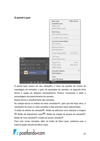 27 
O painel Layer 
O painel layer possui em seu cabeçalho o menu de escolha de modos de 
mesclagem de camadas, o grau de opacidade da camada, na segunda linha 
temos a opção de bloqueio (transparência, Pintura, movimento e total) e 
porcentagem de preenchimento da camada. 
Abaixo temos o empilhamento das camadas. 
No rodapé temos os botões de linkar camadas , para que ele fique ativo, é 
necessário ter duas ou mais camadas e elas precisam estar selecionadas. 
O botão de efeitos de camada . Botão de adicionar uma máscara a imagem 
. Botão de Adjustment Layer , Botão de criação de grupos de camada . 
Botão de nova camada e botão de excluir camada . 
Para criar novas camadas, além do botão de New Layer, podemos usar a 
mesma opção através do Menu Layer. 
 