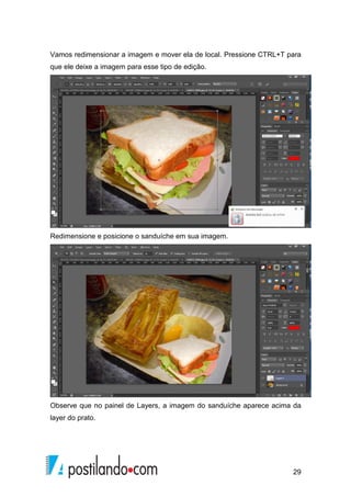 Vamos redimensionar a imagem e mover ela de local. Pressione CTRL+T para 
que ele deixe a imagem para esse tipo de edição. 
29 
Redimensione e posicione o sanduíche em sua imagem. 
Observe que no painel de Layers, a imagem do sanduíche aparece acima da 
layer do prato. 
 