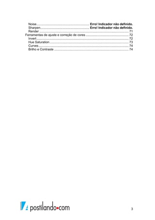 Noise ............................................................ Erro! Indicador não definido. 
Sharpen ........................................................ Erro! Indicador não definido. 
Render ...................................................................................................... 71 
Ferramentas de ajuste e correção de cores ................................................. 72 
Invert ......................................................................................................... 72 
Hue Saturation .......................................................................................... 73 
Curves ....................................................................................................... 74 
Brilho e Contraste ..................................................................................... 74 
3 
 