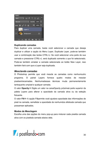 Duplicando camadas 
Para duplicar uma camada, basta você selecionar a camada que deseja 
duplicar e utilizar a opção do Menu Layer, Duplicate Layer, pode-se também 
usar a combinação das teclas CTRL+J. Se você selecionar uma parte de sua 
camada e pressionar CTRL+J, será duplicado somente o que foi selecionado. 
Pode-se também arrastar a camada selecionada ao botão New Layer, isso 
também fará com que a Layer seja duplicada. 
Mesclando camadas 
O Photoshop permite que você mescle as camadas como nenhumoutro 
programa. O painel Layers fornece quatro modos de mesclar 
pixelsentrecamadas. Nenhumadessas técnicas muda permanentemente 
tantoquanto umpixel e qualquer camada. 
O valor Opacity Digite um valor na caixaOpacity próximaà parte superior da 
paleta Layers para alterar a opacidade da camada ativa ou da seleção 
flutuante. 
O valor Fill A opção Fillpermite você ajustara opacidade das informações de 
pixel na camada, semafetar a opacidade de nenhumdos efeitosde camada que 
possamser aplicados. 
Modos de Mesclagem 
Escolha uma das opções do menu pop-up para misturar cada pixelda camada 
ativa com os pixelsda camada abaixo dela. 
30 
 