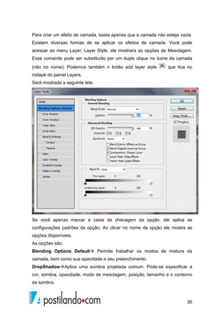 Para criar um efeito de camada, basta apenas que a camada não esteja vazia. 
Existem diversas formas de se aplicar os efeitos de camada. Você pode 
acessar ao menu Layer, Layer Style, ele mostrara as opções de Mesclagem. 
Esse comando pode ser substituído por um duplo clique no ícone da camada 
(não no nome). Podemos também n botão add layer style que fica no 
rodapé do painel Layers. 
Será mostrada a seguinte tela. 
Se você apenas marcar a caixa de checagem da opção, ele aplica as 
configurações padrões da opção. Ao clicar no nome da opção ele mostra as 
opções disponíveis. 
As opções são: 
Blending Options Default Permite trabalhar os modos de mistura da 
camada, bem como sua opacidade e seu preenchimento. 
DropShadowAplica uma sombra projetada comum. Pode-se especificar a 
cor, sombra, opacidade, modo de mesclagem, posição, tamanho e o contorno 
da sombra. 
36 
 