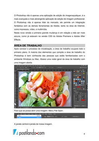 O Photoshop não é apenas uma aplicação de edição de imagensqualquer, é a 
mais avançada e mais abrangente aplicação de edição de imagem profissional. 
O Photoshop não é apenas líder do mercado, ele permite um integração 
fantástica com as demais ferramentas da Adobe, tanto na área de Internet, 
como impressos, vídeo, e multimídia. 
Nesta nova versão a primeira grande mudança é em relação a tela ser mais 
escura, como já estavam na versão CS5 do Adobe Premiere e Adobe After 
Effects. 
ÁREA DE TRABALHO 
Após concluir o processo de inicialização, a área de trabalho ocupará todo o 
primeiro plano. A maioria dos elementos que compõe a área de trabalho do 
Photoshop é bem conhecida das pessoas que estão familiarizadas com o 
ambiente Windows ou Mac. Abaixo uma visão geral da área de trabalho com 
uma imagem aberta. 
4 
Para que se possa abrir uma imagem: Menu File Open. 
A janela central é janela de nossa imagem. 
 