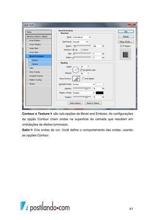 Contour e Texture são sub-opções de Bevel and Emboss. As configurações 
da opção Contour criam ondas na superfície da camada que resultam em 
ondulações de efeitos luminosos. 
Satin Cria ondas de cor. Você define o comportamento das ondas, usando 
as opções Contour. 
41 
 