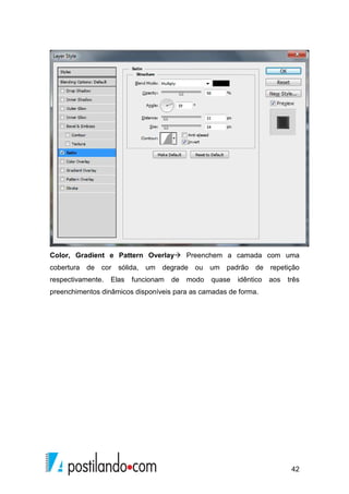 Color, Gradient e Pattern Overlay Preenchem a camada com uma 
cobertura de cor sólida, um degrade ou um padrão de repetição 
respectivamente. Elas funcionam de modo quase idêntico aos três 
preenchimentos dinâmicos disponíveis para as camadas de forma. 
42 
 