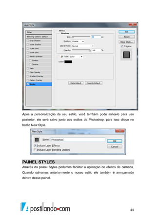 Após a personalização de seu estilo, você também pode salvá-lo para uso 
posterior, ele será salvo junto aos estilos do Photoshop, para isso clique no 
botão New Style. 
PAINEL STYLES 
Através do painel Styles podemos facilitar a aplicação de efeitos de camada. 
Quando salvamos anteriormente o nosso estilo ele também é armazenado 
dentro desse painel. 
44 
 
