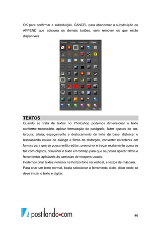 OK para confirmar a substituição, CANCEL para abandonar a substituição ou 
APPEND que adiciona os demais botões, sem remover os que estão 
disponíveis. 
TEXTOS 
Quando se trata de textos no Photoshop podemos dimensionar o texto 
conforme necessário, aplicar formatação de parágrafo, fazer ajustes de cor, 
largura, altura, espaçamento e deslocamento de linha de base, distorcer o 
textousando caixas de diálogo e filtros de distorção, converter caracteres em 
formas para que se possa então editar, preencher e traçar exatamente como se 
faz com objetos, converter o texto em bitmap para que se possa aplicar filtros e 
ferramentas aplicáveis às camadas de imagens usuais. 
Podemos criar textos normais na horizontal e na vertical, e textos de máscara. 
Para criar um texto normal, basta selecionar a ferramenta texto, clicar onde se 
deve iniciar o texto e digitar. 
46 
 