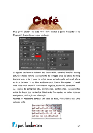 Para poder alterar seu texto, você deve chamar o painel Character e ou 
Paragraph de acordo com o que for alterar. 
As opções padrão de Caracteres são tipo da fonte, tamanho da fonte, leading 
(altura de letra), kerning (espaçamento de correção entre as letras), tracking 
(espaçamento entre o bloco de texto), escala vertical,escala horizontal, altura 
da linha de base, cor da fonte, estilos de texto, idioma. Nas opções do painel 
você pode ainda adicionar sublinhados e traçados, sobrescrito e subscrito. 
As opções de parágrafos são, alinhamentos, identamentos, espaçamentos 
antes de depois dos parágrafos, hifenização. Nas opções do painel pode-se 
configurar a justificação e a hifenização. 
Quando for necessário construir um bloco de texto, você precisa criar uma 
caixa de texto. 
47 
 