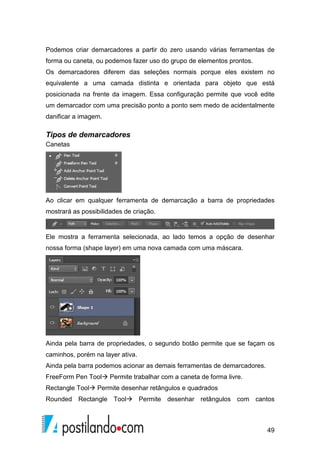 Podemos criar demarcadores a partir do zero usando várias ferramentas de 
forma ou caneta, ou podemos fazer uso do grupo de elementos prontos. 
Os demarcadores diferem das seleções normais porque eles existem no 
equivalente a uma camada distinta e orientada para objeto que está 
posicionada na frente da imagem. Essa configuração permite que você edite 
um demarcador com uma precisão ponto a ponto sem medo de acidentalmente 
danificar a imagem. 
49 
Tipos de demarcadores 
Canetas 
Ao clicar em qualquer ferramenta de demarcação a barra de propriedades 
mostrará as possibilidades de criação. 
Ele mostra a ferramenta selecionada, ao lado temos a opção de desenhar 
nossa forma (shape layer) em uma nova camada com uma máscara. 
Ainda pela barra de propriedades, o segundo botão permite que se façam os 
caminhos, porém na layer ativa. 
Ainda pela barra podemos acionar as demais ferramentas de demarcadores. 
FreeForm Pen Tool Permite trabalhar com a caneta de forma livre. 
Rectangle Tool Permite desenhar retângulos e quadrados 
Rounded Rectangle Tool Permite desenhar retângulos com cantos 
 