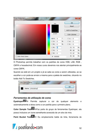 O Photoshop permite trabalhar com os padrões de cores HSB, LAB, RGB , 
CMYK e hexadecimal. Em nosso curso devemos nos atentar principalmente as 
cores CMYK. 
Quando se está em um projeto e já se sabe as cores a serem utilizadas, ao se 
escolher a cor pode-se enviar a mesma para a paleta de swatches, clicando no 
botão Add To Swatches. 
Ferramentas de utilização de cores 
Eyedroper  Permite capturar a cor de qualquer elemento e 
automaticamente a deixa como a cor padrão para o primeiro plano. 
Color Sample Tool Faz parte do grupo de ferramentas Eyedroper, ela 
possui inclusive um ícone semelhante acrescido de um alvo de mira. 
Paint Bucket Tool  Ou simplesmente balde de tinta, ferramenta de 
52 
 