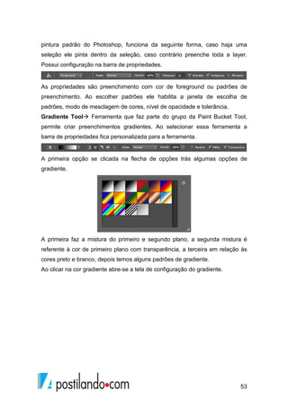 pintura padrão do Photoshop, funciona da seguinte forma, caso haja uma 
seleção ele pinta dentro da seleção, caso contrário preenche toda a layer. 
Possui configuração na barra de propriedades. 
As propriedades são preenchimento com cor de foreground ou padrões de 
preenchimento. Ao escolher padrões ele habilita a janela de escolha de 
padrões, modo de mesclagem de cores, nível de opacidade e tolerância. 
Gradiente Tool Ferramenta que faz parte do grupo da Paint Bucket Tool, 
permite criar preenchimentos gradientes. Ao selecionar essa ferramenta a 
barra de propriedades fica personalizada para a ferramenta. 
A primeira opção se clicada na flecha de opções trás algumas opções de 
gradiente. 
A primeira faz a mistura do primeiro e segundo plano, a segunda mistura é 
referente à cor de primeiro plano com transparência, a terceira em relação às 
cores preto e branco, depois temos alguns padrões de gradiente. 
Ao clicar na cor gradiente abre-se a tela de configuração do gradiente. 
53 
 
