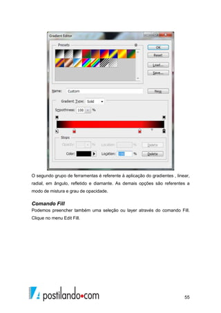 O segundo grupo de ferramentas é referente à aplicação do gradientes , linear, 
radial, em ângulo, refletido e diamante. As demais opções são referentes a 
modo de mistura e grau de opacidade. 
Comando Fill 
Podemos preencher também uma seleção ou layer através do comando Fill. 
Clique no menu Edit Fill. 
55 
 