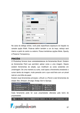 Na caixa de diálogo stroke, você pode especificara espessura do traçado na 
caixade opção Width. Pode-se definir também a cor do traço, setraço será 
interno a partir do centro ou externo. Possui tambémas opções Mode, Opacity 
e Preserve Transparency. 
PINCÉIS 
O Photoshop fornece duas variedadesbásicas de ferramentas Brush. Existem 
as ferramentas Paint que permitem aplicar cores a uma imagem. Depois 
existem ferramentas de edição, que modificam as cores existentes em 
umaimagem. De uma maneira ou outra, você opera a ferramenta arrastando o 
cursor dentro da imagem, muito parecido com o que você faria com um pincel 
real em uma folha de papel. 
Existem duas ferramentas principais: a Brush e a Pencil e seis ferramentas de 
edição: Blur, Sharpen, Smudge, Dodge, Burn e Sponge. 
Cada ferramenta pode ter suas propriedades alteradas pela barra de 
propriedades. 
57 
 