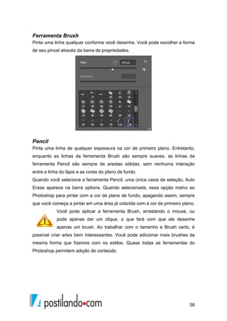 Ferramenta Brush 
Pinta uma linha qualquer conforme você desenha. Você pode escolher a forma 
de seu pincel através da barra de propriedades. 
Pencil 
Pinta uma linha de qualquer espessura na cor de primeiro plano. Entretanto, 
enquanto as linhas da ferramenta Brush B 
são sempre suaves, as linhas da 
ferramenta Pencil são sempre de arestas sólidas, sem nenhuma interação 
entre a linha do lápis e as cores do plano de fundo. 
Quando você seleciona a ferramenta Pencil, uma única caixa de seleção, Auto 
Erase aparece na barra rra options. Quando selecionada, essa opção instrui ao 
Photoshop para pintar com a cor de plano de fundo, fu 
apagando assim, sempre 
que você começa a pintar em uma área já colorida com a cor de primeiro plano. 
Você pode aplicar a ferramenta Brush, arrastando 
pode apenas dar um clique, o que fará com que ele desenhe 
apenas um brush. Ao trabalhar com o tamanho e Brush certo, é 
possível criar artes bem interessantes. Você pode adicionar mais brushes da 
mesma forma que fizemos com os estilos. Quase to 
todas as ferramentas do 
Photoshop permitem adição de conteúdo. 
58 
rush ndo, o mouse, ou 
das  