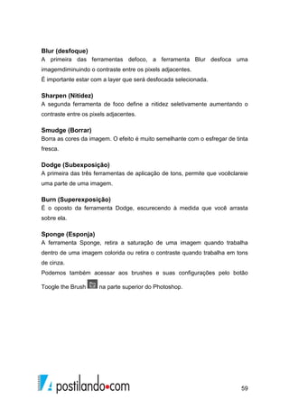 Blur (desfoque) 
A primeira das ferramentas defoco, a ferramenta Blur desfoca uma 
imagemdiminuindo o contraste entre os pixels adjacentes. 
É importante estar com a layer que será desfocada selecionada. 
Sharpen (Nitidez) 
A segunda ferramenta de foco define a nitidez seletivamente aumentando o 
contraste entre os pixels adjacentes. 
Smudge (Borrar) 
Borra as cores da imagem. O efeito é muito semelhante com o esfregar de tinta 
fresca. 
Dodge (Subexposição) 
A primeira das três ferramentas de aplicação de tons, permite que vocêclareie 
uma parte de uma imagem. 
Burn (Superexposição) 
É o oposto da ferramenta Dodge, escurecendo à medida que você arrasta 
sobre ela. 
Sponge (Esponja) 
A ferramenta Sponge, retira a saturação de uma imagem quando trabalha 
dentro de uma imagem colorida ou retira o contraste quando trabalha em tons 
de cinza. 
Podemos também acessar aos brushes e suas configurações pelo botão 
59 
Toogle the Brush na parte superior do Photoshop. 
 