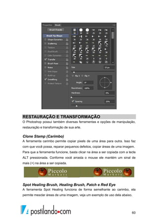 RESTAURAÇÃO E TRANSFORMAÇÃO 
O Photoshop possui também diversas ferramentas e opções de manipulação, 
restauração e transformação de sua arte. 
Clone Stamp (Carimbo) 
A ferramenta carimbo permite copiar pixels de uma área para outra. Isso faz 
com que você possa, reparar pequenos defeitos, copiar áreas de uma imagem. 
Para que a ferramenta funcione, basta clicar na área a ser copiada com a tecla 
ALT pressionada. Conforme você arrasta o mouse ele mantém um sinal de 
mais (+) na área a ser copiada. 
Spot Healing Brush, Healing Brush, Patch e Red Eye 
A ferramenta Spot Healing funciona de forma semelhante ao carimbo, ela 
permite mesclar áreas de uma imagem, veja um exemplo de uso dela abaixo. 
60 
 