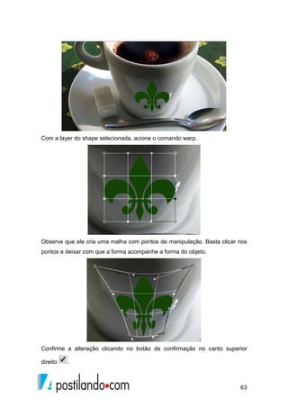 63 
Com a layer do shape selecionada, acione o comando warp. 
Observe que ele cria uma malha com pontos de manipulação. Basta clicar nos 
pontos e deixar com que a forma acompanhe a forma do objeto. 
Confirme a alteração clicando no botão de confirmação no canto superior 
direito . 
 