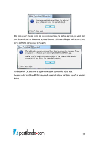 Ele coloca um marca junto ao ícone da camada na paleta Layers, se você der 
um duplo clique no ícone ele apresenta uma caixa de diálogo, indicando como 
deve ser feito para editar a imagem. 
Ao clicar em OK ele abre a layer da imagem como uma nova aba. 
Ao converter em Smart Filter não será possível utilizar os filtros Liquify e Vanish 
Point. 
65 
 