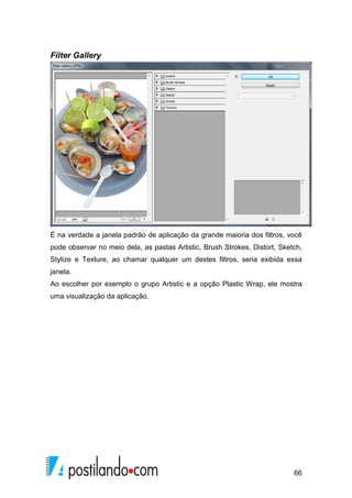 66 
Filter Gallery 
É na verdade a janela padrão de aplicação da grande maioria dos filtros, você 
pode observar no meio dela, as pastas Artistic, Brush Strokes, Distort, Sketch, 
Stylize e Texture, ao chamar qualquer um destes filtros, seria exibida essa 
janela. 
Ao escolher por exemplo o grupo Artistic e a opção Plastic Wrap, ele mostra 
uma visualização da aplicação. 
 