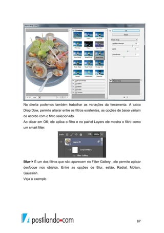 Na direita podemos também trabalhar as variações da ferramenta. A caixa 
Drop Dow, permite alterar entre os filtros existentes, as opções de baixo variam 
de acordo com o filtro selecionado. 
Ao clicar em OK, ele aplica o filtro e no painel Layers ele mostra o filtro como 
um smart filter. 
Blur É um dos filtros que não aparecem no Filter Gallery , ele permite aplicar 
desfoque nos objetos. Entre as opções de Blur, estão, Radial, Motion, 
Gaussian. 
Veja o exemplo 
67 
 