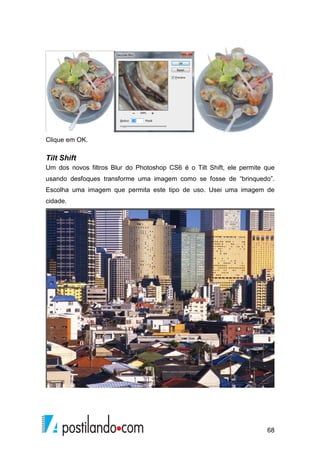 68 
Clique em OK. 
Tilt Shift 
Um dos novos filtros Blur do Photoshop CS6 é o Tilt Shift, ele permite que 
usando desfoques transforme uma imagem como se fosse de “brinquedo”. 
Escolha uma imagem que permita este tipo de uso. Usei uma imagem de 
cidade. 
 