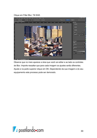 69 
Clique em Filter Blur, Tilt Shift. 
Observe que no meio aparece a área que você vai editar e ao lado os controles 
de Blur. Importe ressaltar que para cada imagem os ajustes serão diferentes. 
Ajuste e na parte superior clique em OK. Dependendo da sua imagem e do seu 
equipamento este processo pode ser demorado. 
 