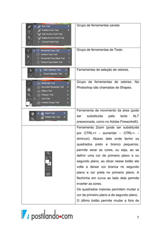 7 
Grupo de ferramentas caneta 
Grupo de ferramentas de Texto 
Ferramentas de seleção de vetores. 
Grupo de ferramentas de vetores. No 
Photoshop são chamadas de Shapes. 
Ferramenta de movimento da área (pode 
ser substituída pela tecla ALT 
pressionada, como no Adobe Fireworks®). 
Ferramenta Zoom (pode ser substituída 
por CTRL++ - aumentar – CTRL+- - 
diminuir). Abaixo dela onde tenho os 
quadrados preto e branco pequenos, 
permite zerar as cores, ou seja, ao se 
definir uma cor de primeiro plano e ou 
segundo plano, ao clicar nesse botão ele 
volta a deixar cor branca no segundo 
plano e cor preta no primeiro plano. A 
flechinha em curva ao lado dela permite 
inverter as cores. 
Os quadrados maiores permitem mudar a 
cor de primeiro plano e de segundo plano. 
O último botão permite mudar a fora de 
 