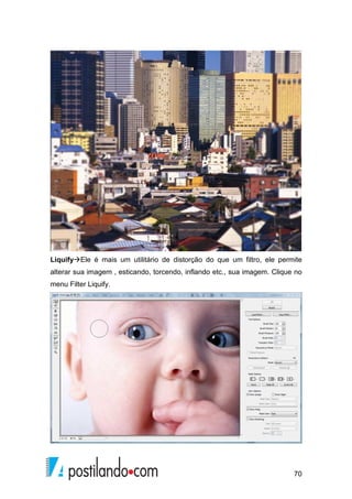 LiquifyEle é mais um utilitário de distorção do que um filtro, ele permite 
alterar sua imagem , esticando, torcendo, inflando etc., sua imagem. Clique no 
menu Filter Liquify. 
70 
 