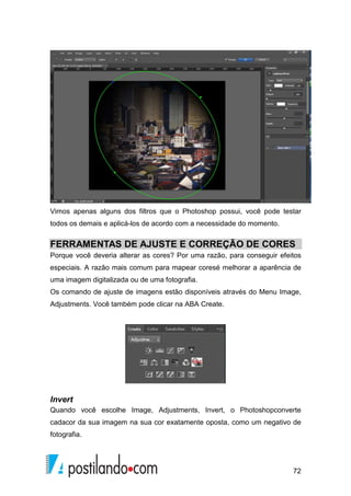 Vimos apenas alguns dos filtros que o Photoshop possui, você pode testar 
todos os demais e aplicá-los de acordo com a necessidade do momento. 
FERRAMENTAS DE AJUSTE E CORREÇÃO DE CORES 
Porque você deveria alterar as cores? Por uma razão, para conseguir efeitos 
especiais. A razão mais comum para mapear coresé melhorar a aparência de 
uma imagem digitalizada ou de uma fotografia. 
Os comando de ajuste de imagens estão disponíveis através do Menu Image, 
Adjustments. Você também pode clicar na ABA Create. 
Invert 
Quando você escolhe Image, Adjustments, Invert, o Photoshopconverte 
cadacor da sua imagem na sua cor exatamente oposta, como um negativo de 
fotografia. 
72 
 