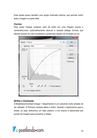Esse ajuste possui também uma opção chamada colorize, que permite colorir 
toda a imagem ou parte dela. 
Curves 
Para poder mapear qualquer valor de brilho em uma imagem acione o 
comandoCurves, automaticamente abre-se a caixade diálogo Curves, que 
oferece acesso às mais complexas e poderosas opções de correção de cor. 
Brilho e Contraste 
O Brightness/Contrast (Image  Adjustments) é um comando muito simples de 
ser utilizado. O Primeiro controle altera o brilho. Quando o deslocamos para a 
direita, ou seja, atribuímos um valor positivo, a cor branca é adicionada aos 
pontos da imagem para aumentar a nitidez. 
74 
 