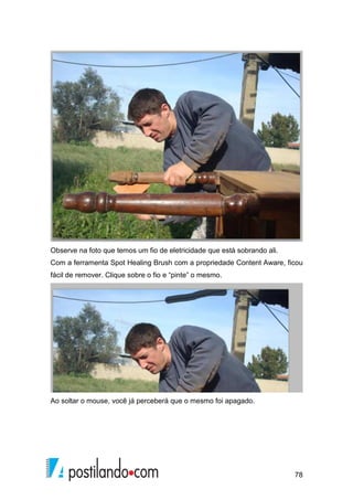 Observe na foto que temos um fio de eletricidade que está sobrando ali. 
Com a ferramenta Spot Healing Brush com a propriedade Content Aware, ficou 
fácil de remover. Clique sobre o fio e “pinte” o mesmo. 
78 
Ao soltar o mouse, você já perceberá que o mesmo foi apagado. 
 