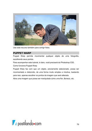 Use este recurso também para corrigir fotos. 
PUPPET WARP 
Puppet Warp permite movimentar qualquer objeto de uma fotografia, 
escolhendo seus pontos. 
Para acompanhar este tutorial, é claro, você precisará do Photoshop CS5. 
Como funciona Puppet Warp 
Puppet Warp faz com que um objeto, previamente selecionado, possa ser 
movimentado e distorcido, de uma forma muito simples e intuitiva, bastando 
para isso, apenas escolher os pontos da imagem que será alterada. 
Abra uma imagem que possa ser manipulada como uma flor, Boneco, etc. 
79 
 