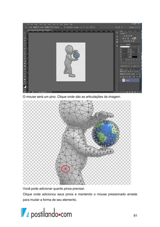 81 
O mouse será um pino. Clique onde são as articulações da imagem. 
Você pode adicionar quanto pinos precisar. 
Clique onde adicionou seus pinos e mantendo o mouse pressionado arraste 
para mudar a forma de seu elemento. 
 